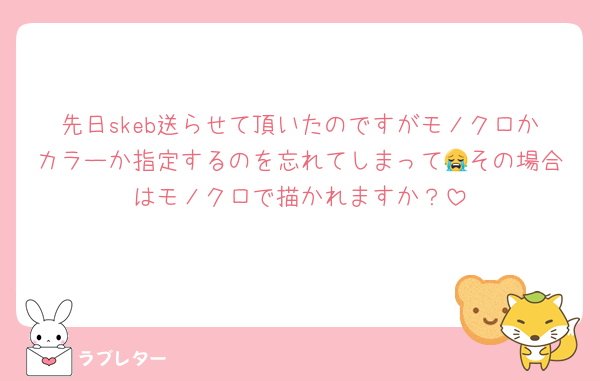 先日skeb送らせて頂いたのですがモノクロかカラーか指定するのを忘れてしまって😭その場合はモノクロで描かれますか？