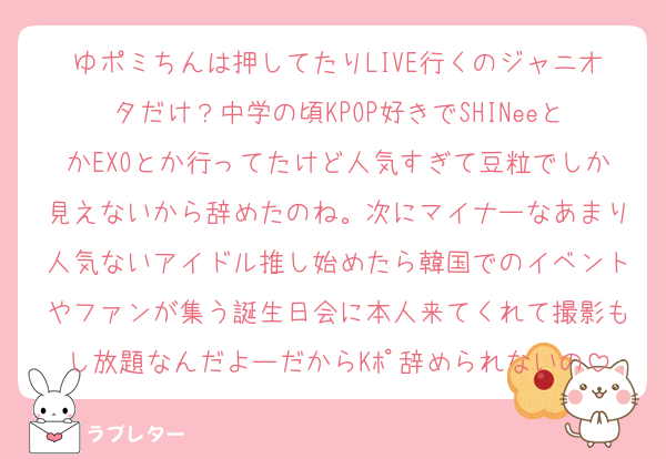 ゆポミちんは押してたりLIVE行くのジャニオタだけ？中学の頃KPOP好きでSHINeeとかEXOとか行ってたけど人気すぎて豆粒でしか見えないから辞めたのね。次にマイナーなあまり人気ないアイドル推し始めたら韓国でのイベントやファンが集う誕生日会に本人来てくれて撮影もし放題なんだよーだからKﾎﾟ辞められないの