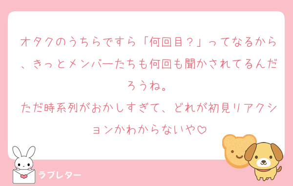 オタクのうちらですら「何回目？」ってなるから、きっとメンバーたちも何回も聞かされてるんだろうね。
ただ時系列がおかしすぎて、どれが初見リアクションかわからないや