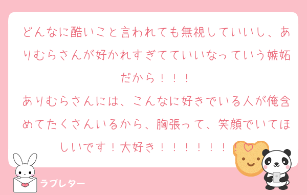 どんなに酷いこと言われても無視していいし、ありむらさんが好かれすぎてていいなっていう嫉妬だから！！！
ありむらさんには、こんなに好きでいる人が俺含めてたくさんいるから、胸張って、笑顔でいてほしいです！大好き！！！！！！！