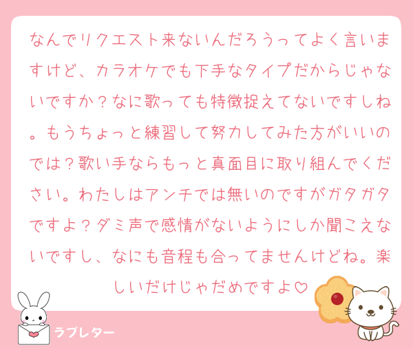 なんでリクエスト来ないんだろうってよく言いますけど、カラオケでも下手なタイプだからじゃないですか？なに歌っても特徴捉えてないですしね。もうちょっと練習して努力してみた方がいいのでは？歌い手ならもっと真面目に取り組んでください。わたしはアンチでは無いのですがガタガタですよ？ダミ声で感情がないようにしか聞こえないですし、なにも音程も合ってませんけどね。楽しいだけじゃだめですよ