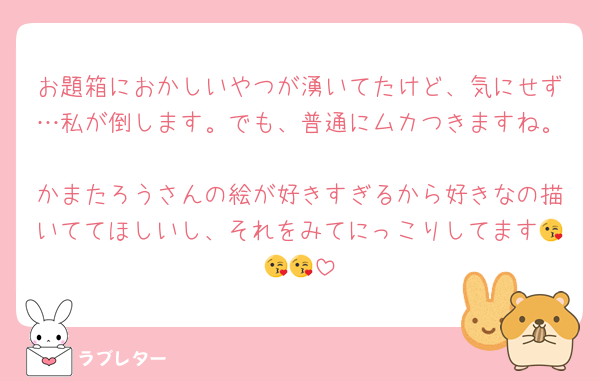 お題箱におかしいやつが湧いてたけど、気にせず…私が倒します。でも、普通にムカつきますね。
かまたろうさんの絵が好きすぎるから好きなの描いててほしいし、それをみてにっこりしてます😘😘😘