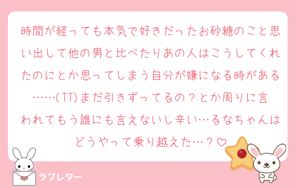 時間が経っても本気で好きだったお砂糖のこと思い出して他の男と比べたりあの人はこうしてくれたのにとか思ってしまう自分が嫌になる時がある……(TT)まだ引きずってるの？とか周りに言われてもう誰にも言えないし辛い…るなちゃんはどうやって乗り越えた…？