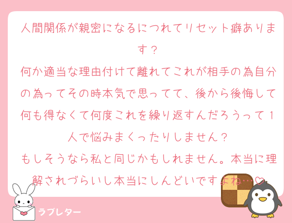 人間関係が親密になるにつれてリセット癖あります？
何か適当な理由付けて離れてこれが相手の為自分の為ってその時本気で思ってて、後から後悔して何も得なくて何度これを繰り返すんだろうって１人で悩みまくったりしません？
もしそうなら私と同じかもしれません。本当に理解されづらいし本当にしんどいですよね…