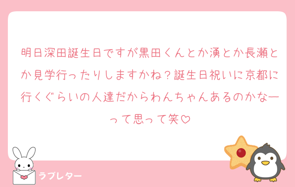 明日深田誕生日ですが黒田くんとか湧とか長瀬とか見学行ったりしますかね？誕生日祝いに京都に行くぐらいの人達だからわんちゃんあるのかなーって思って笑