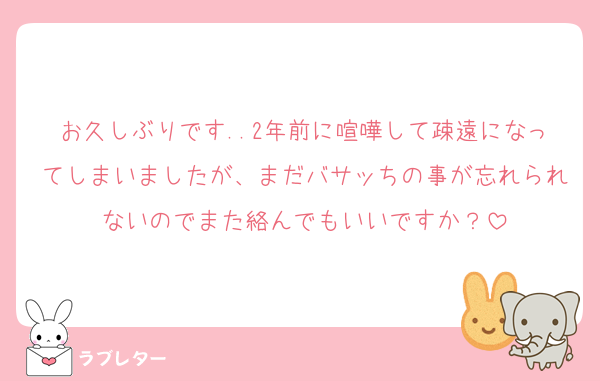 お久しぶりです..2年前に喧嘩して疎遠になってしまいましたが、まだバサッちの事が忘れられないのでまた絡んでもいいですか？