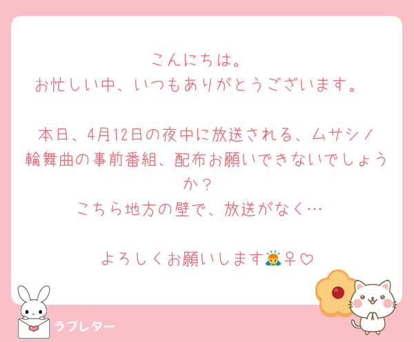 こんにちは。
お忙しい中、いつもありがとうございます。

本日、4月12日の夜中に放送される、ムサシノ輪舞曲の事前番組、配布お願いできないでしょうか？
こちら地方の壁で、放送がなく…

よろしくお願いします🙇‍♀️