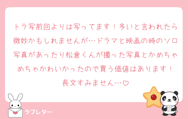 トラ写前回よりは写ってます！多いと言われたら微妙かもしれませんが…ドラマと映画の時のソロ写真があったり松倉くんが撮った写真とかめちゃめちゃかわいかったので買う価値はあります！
長文すみません…