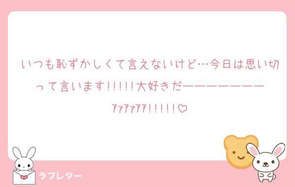いつも恥ずかしくて言えないけど…今日は思い切って言います!!!!!大好きだーーーーーーーｱｧｱｧｱｱ!!!!!