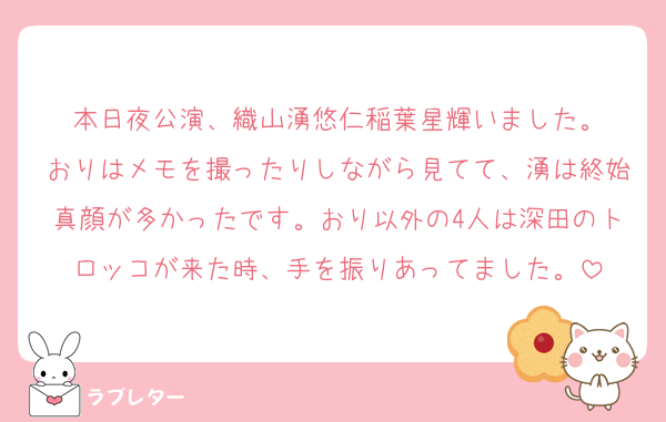 本日夜公演、織山湧悠仁稲葉星輝いました。
おりはメモを撮ったりしながら見てて、湧は終始真顔が多かったです。おり以外の4人は深田のトロッコが来た時、手を振りあってました。