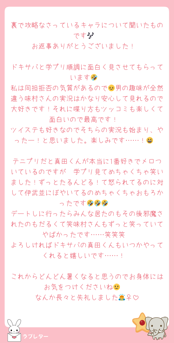 裏で攻略なさっているキャラについて聞いたものです🎶
お返事ありがとうございました！

ドキサバと学プリ順調に面白く見させてもらっています🤣
私は同担拒否の気質があるので😞男の趣味が全然違う味村さんの実況はかなり安心して見れるので大好きです！それに喋り方もツッコミも楽しくて面白いので最高です！
ツイステも好きなのでそちらの実況も始まり、やったー！と思いました。楽しみです……！😆

テニプリだと真田くんが本当に1番好きでメロついているのですが　学プリ見てめちゃくちゃ笑いました！ずっとたるんどる！て怒られてるのに対して伊武並にぼやいてるのめちゃくちゃおもろかったです🤣🤣🤣
デートしに行ったらみんな居たのもその後邪魔されたのもだるくて笑味村さんもずっと笑っていてやばかったです……笑笑笑
よろしければドキサバの真田くんもいつかやってくれると嬉しいです……！

これからどんどん暑くなると思うのでお身体にはお気をつけくださいね🙂‍↕️
なんか長々と失礼しました🙇‍♀️