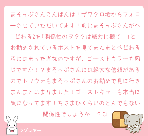 まそっぷさんこんばんは！ザワクロ垢からフォローさせていただいてます！前にまそっぷさんがベビわる2を｢関係性のヲタクは絶対に観て！｣とお勧めされているポストを見てまんまとベビわる沼にはまった者なのですが、ゴーストキラーも同じですか！？まそっぷさんには絶大な信頼があるのでトワウォもまそっぷさんのお勧めで見に行きまんまとはまりました！ゴーストキラーも本当に気になってます！ちさまひくらいのとんでもない関係性でしょうか！？