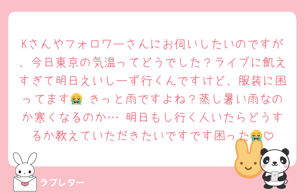 Kさんやフォロワーさんにお伺いしたいのですが、今日東京の気温ってどうでした？ライブに飢えすぎて明日えいしーず行くんですけど、服装に困ってます😭 きっと雨ですよね？蒸し暑い雨なのか寒くなるのか… 明日もし行く人いたらどうするか教えていただきたいですです困った😭