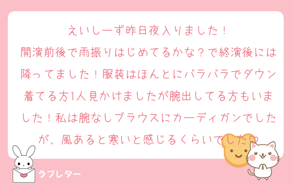えいしーず昨日夜入りました！
開演前後で雨振りはじめてるかな？で終演後には降ってました！服装はほんとにバラバラでダウン着てる方1人見かけましたが腕出してる方もいました！私は腕なしブラウスにカーディガンでしたが、風あると寒いと感じるくらいでした
