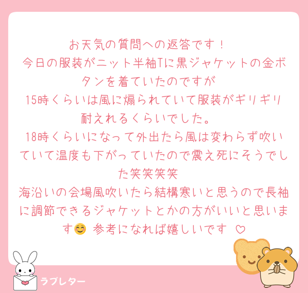 お天気の質問への返答です！
今日の服装がニット半袖Tに黒ジャケットの金ボタンを着ていたのですが
15時くらいは風に煽られていて服装がギリギリ耐えれるくらいでした。
18時くらいになって外出たら風は変わらず吹いていて温度も下がっていたので震え死にそうでした笑笑笑笑
海沿いの会場風吹いたら結構寒いと思うので長袖に調節できるジャケットとかの方がいいと思います🥹 参考になれば嬉しいです☺️