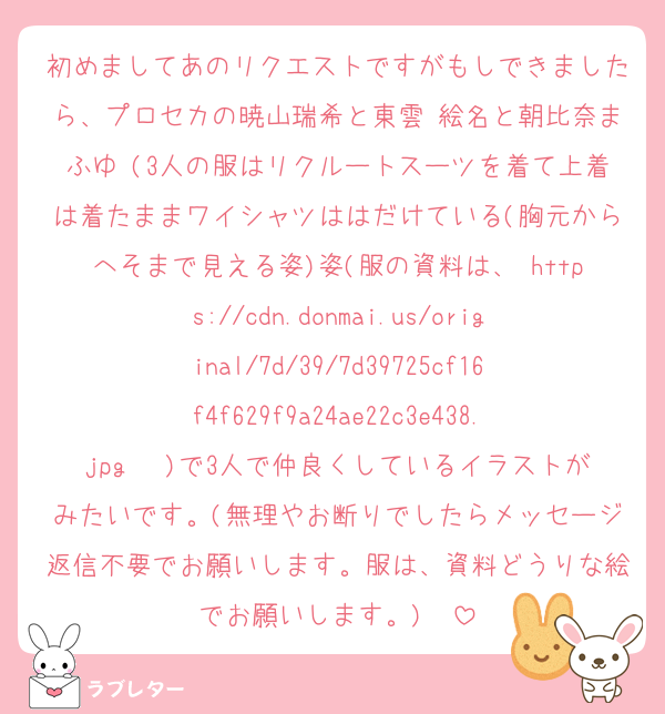 初めましてあのリクエストですがもしできましたら、プロセカの暁山瑞希と東雲 絵名と朝比奈まふゆ (3人の服はリクルートスーツを着て上着は着たままワイシャツははだけている(胸元からへそまで見える姿)姿(服の資料は、 https://cdn.donmai.us/original/7d/39/7d39725cf16f4f629f9a24ae22c3e438.jpg 　)で3人で仲良くしているイラストがみたいです。(無理やお断りでしたらメッセージ返信不要でお願いします。服は、資料どうりな絵でお願いします。)　