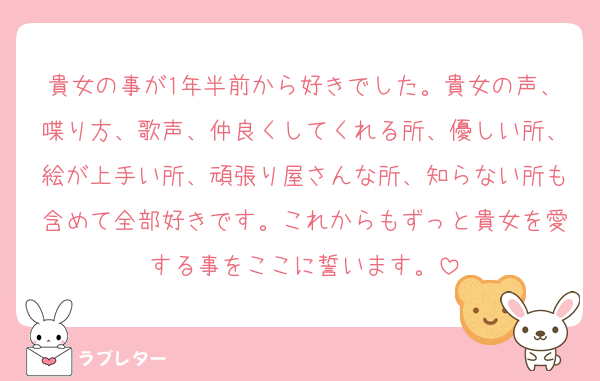 貴女の事が1年半前から好きでした。貴女の声、喋り方、歌声、仲良くしてくれる所、優しい所、絵が上手い所、頑張り屋さんな所、知らない所も含めて全部好きです。これからもずっと貴女を愛する事をここに誓います。