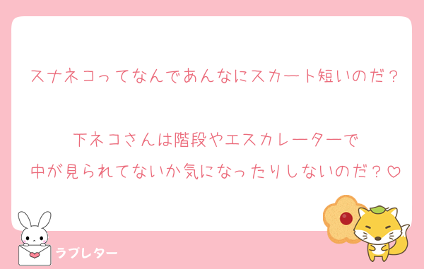 スナネコってなんであんなにスカート短いのだ？
下ネコさんは階段やエスカレーターで
中が見られてないか気になったりしないのだ？