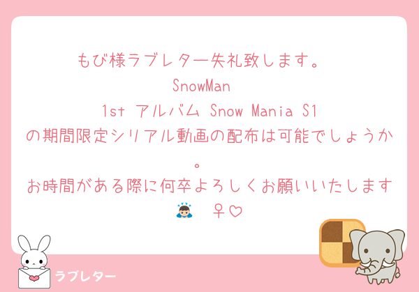 もび様ラブレター失礼致します。
SnowMan
1st アルバム Snow Mania S1の期間限定シリアル動画の配布は可能でしょうか。
お時間がある際に何卒よろしくお願いいたします🙇🏻‍♀️
