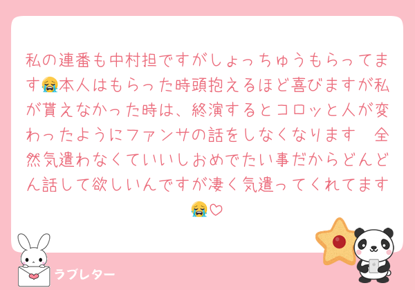 私の連番も中村担ですがしょっちゅうもらってます😭本人はもらった時頭抱えるほど喜びますが私が貰えなかった時は、終演するとコロッと人が変わったようにファンサの話をしなくなります🥹全然気遣わなくていいしおめでたい事だからどんどん話して欲しいんですが凄く気遣ってくれてます😭