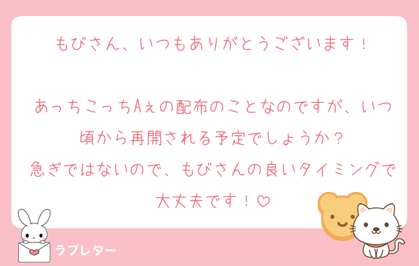 もびさん、いつもありがとうございます！

あっちこっちAぇの配布のことなのですが、いつ頃から再開される予定でしょうか？
急ぎではないので、もびさんの良いタイミングで大丈夫です！