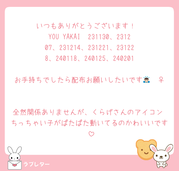 いつもありがとうございます！
YOU YAKAI  231130、231207、231214、231221、231228、240118、240125、240201
お手持ちでしたら配布お願いしたいです🙇🏻‍♀️

全然関係ありませんが、くらげさんのアイコン ちっちゃい子がぱたぱた動いてるのかわいいです☺️