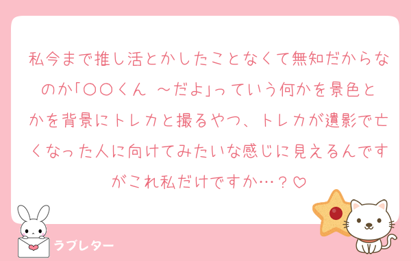 私今まで推し活とかしたことなくて無知だからなのか｢〇〇くん ～だよ｣っていう何かを景色とかを背景にトレカと撮るやつ、トレカが遺影で亡くなった人に向けてみたいな感じに見えるんですがこれ私だけですか…？