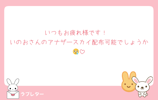 いつもお疲れ様です！
いのおさんのアナザースカイ配布可能でしょうか😢