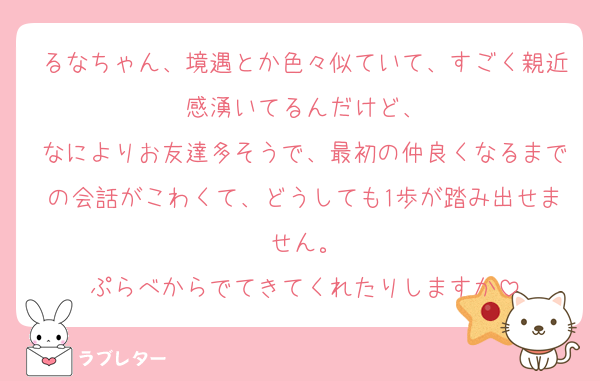 るなちゃん、境遇とか色々似ていて、すごく親近感湧いてるんだけど、
なによりお友達多そうで、最初の仲良くなるまでの会話がこわくて、どうしても1歩が踏み出せません。
ぷらべからでてきてくれたりしますか