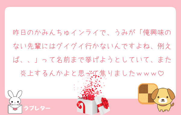 昨日のかみんちゅインライで、うみが「俺興味のない先輩にはグイグイ行かないんですよね、例えば、、」って名前まで挙げようとしていて、また炎上するんかよと思って焦りましたｗｗｗ