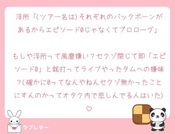 浮所「(ツアー名は)それぞれのバックボーンがあるからエピソード0じゃなくてプロローグ」

もしや浮所って風磨嫌い？セクゾ閉じて即「エピソード0」と銘打ってライブやったタムへの嫌味？(確かに0ってなんやねんセクゾ無かったことにすんのかってオタク内で悲しんでる人はいた)