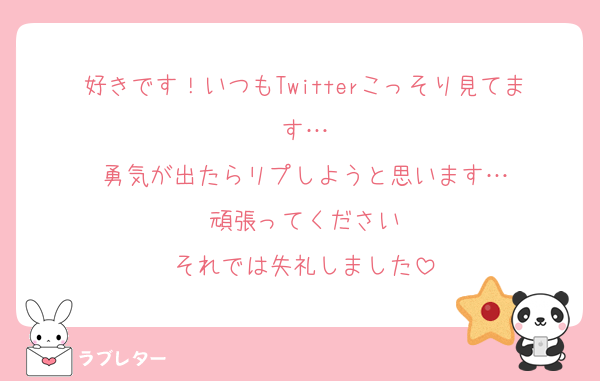 好きです！いつもTwitterこっそり見てます…
勇気が出たらリプしようと思います…
頑張ってください
それでは失礼しました