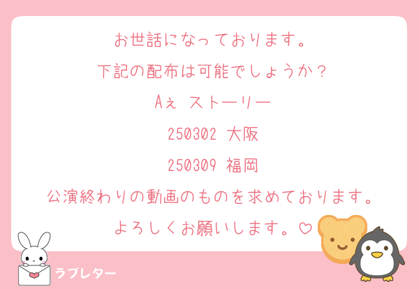 お世話になっております。
下記の配布は可能でしょうか？
Aぇ ストーリー
250302 大阪
250309 福岡
公演終わりの動画のものを求めております。
よろしくお願いします。