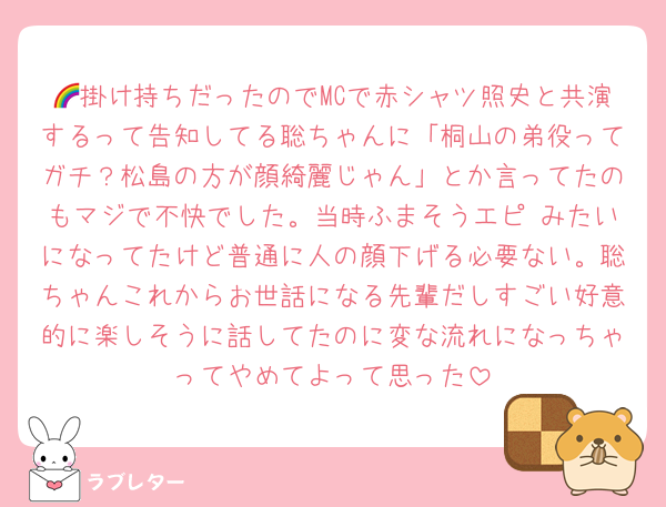🌈掛け持ちだったのでMCで赤シャツ照史と共演するって告知してる聡ちゃんに「桐山の弟役ってガチ？松島の方が顔綺麗じゃん」とか言ってたのもマジで不快でした。当時ふまそうエピ♡みたいになってたけど普通に人の顔下げる必要ない。聡ちゃんこれからお世話になる先輩だしすごい好意的に楽しそうに話してたのに変な流れになっちゃってやめてよって思った