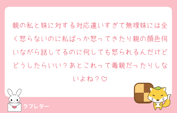 親の私と妹に対する対応違いすぎて無理妹には全く怒らないのに私ばっか怒ってきたり親の顔色伺いながら話してるのに何しても怒られるんだけどどうしたらいい？あとこれって毒親だったりしないよね？