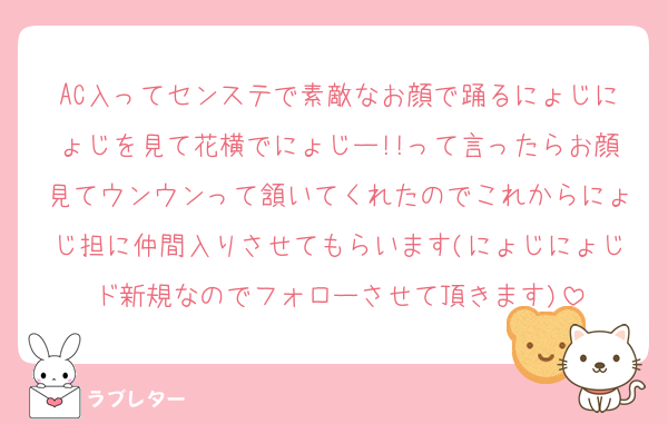 AC入ってセンステで素敵なお顔で踊るにょじにょじを見て花横でにょじー!!って言ったらお顔見てウンウンって頷いてくれたのでこれからにょじ担に仲間入りさせてもらいます(にょじにょじド新規なのでフォローさせて頂きます)