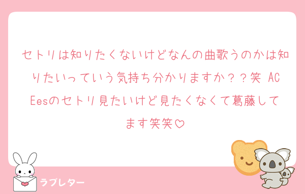 セトリは知りたくないけどなんの曲歌うのかは知りたいっていう気持ち分かりますか？？笑 ACEesのセトリ見たいけど見たくなくて葛藤してます笑笑