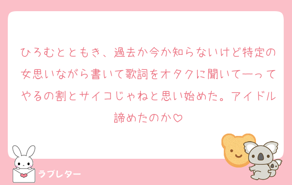 ひろむとともき、過去か今か知らないけど特定の女思いながら書いて歌詞をオタクに聞いてーってやるの割とサイコじゃねと思い始めた。アイドル諦めたのか