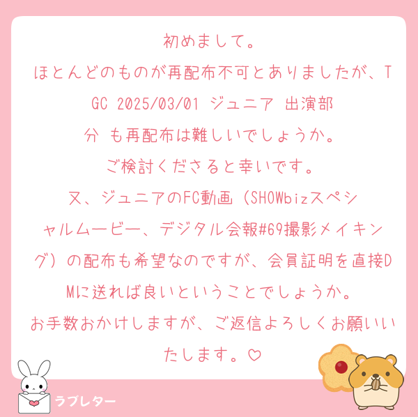 初めまして。
ほとんどのものが再配布不可とありましたが、TGC 2025/03/01 ジュニア 出演部分 も再配布は難しいでしょうか。
ご検討くださると幸いです。
又、ジュニアのFC動画（SHOWbizスペシャルムービー、デジタル会報#69撮影メイキング）の配布も希望なのですが、会員証明を直接DMに送れば良いということでしょうか。
お手数おかけしますが、ご返信よろしくお願いいたします。