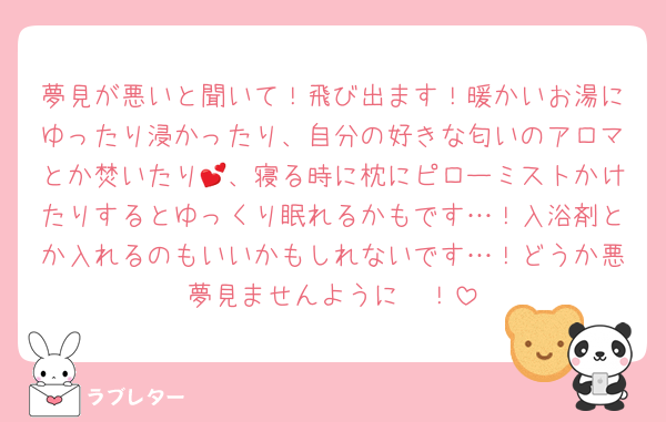 夢見が悪いと聞いて！飛び出ます！暖かいお湯にゆったり浸かったり、自分の好きな匂いのアロマとか焚いたり💕、寝る時に枕にピローミストかけたりするとゆっくり眠れるかもです…！入浴剤とか入れるのもいいかもしれないです…！どうか悪夢見ませんように〜！