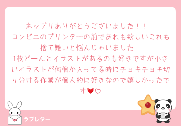 ネップリありがとうございました！！
コンビニのプリンターの前であれも欲しいこれも捨て難いと悩んじゃいました
1枚どーんとイラストがあるのも好きですが小さいイラストが何個か入ってる時にチョキチョキ切り分ける作業が個人的に好きなので嬉しかったです💓