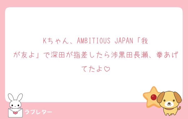 Kちゃん、AMBITIOUS JAPAN「我が友よ」で深田が指差したら渉黒田長瀬、拳あげてたよ
