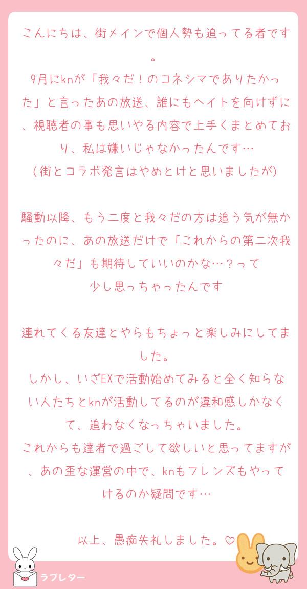 こんにちは、街メインで個人勢も追ってる者です。
9月にknが「我々だ！のコネシマでありたかった」と言ったあの放送、誰にもヘイトを向けずに、視聴者の事も思いやる内容で上手くまとめており、私は嫌いじゃなかったんです…
(街とコラボ発言はやめとけと思いましたが)

騒動以降、もう二度と我々だの方は追う気が無かったのに、あの放送だけで「これからの第二次我々だ」も期待していいのかな…？って
少し思っちゃったんです

連れてくる友達とやらもちょっと楽しみにしてました。
しかし、いざEXで活動始めてみると全く知らない人たちとknが活動してるのが違和感しかなくて、追わなくなっちゃいました。
これからも達者で過ごして欲しいと思ってますが、あの歪な運営の中で、knもフレンズもやってけるのか疑問です…

以上、愚痴失礼しました。