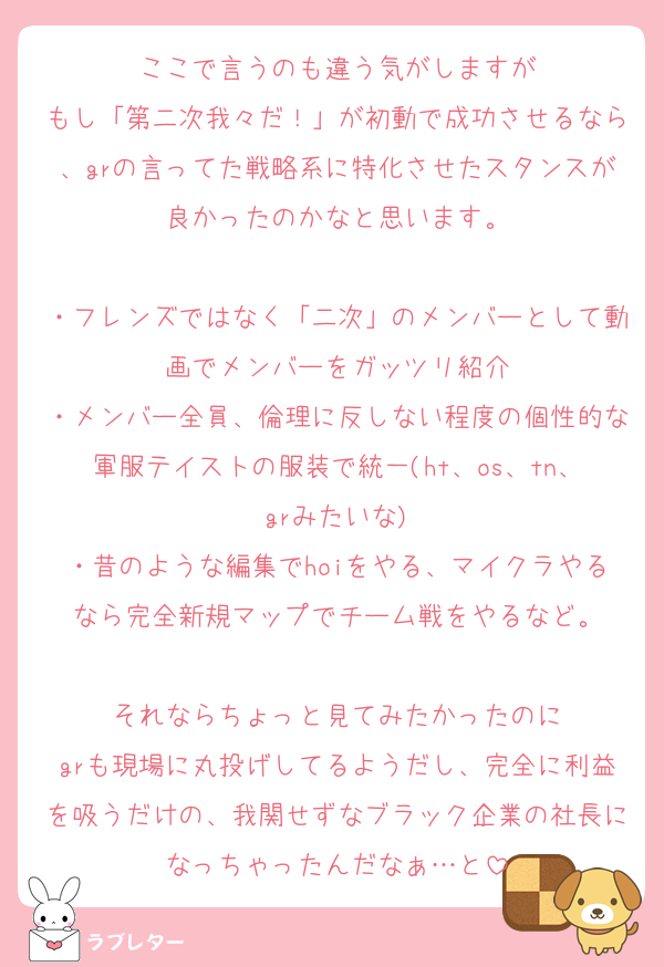 ここで言うのも違う気がしますが
もし「第二次我々だ！」が初動で成功させるなら、grの言ってた戦略系に特化させたスタンスが良かったのかなと思います。

・フレンズではなく「二次」のメンバーとして動画でメンバーをガッツリ紹介
・メンバー全員、倫理に反しない程度の個性的な軍服テイストの服装で統一(ht、os、tn、grみたいな)
・昔のような編集でhoiをやる、マイクラやるなら完全新規マップでチーム戦をやるなど。

それならちょっと見てみたかったのに
grも現場に丸投げしてるようだし、完全に利益を吸うだけの、我関せずなブラック企業の社長になっちゃったんだなぁ…と