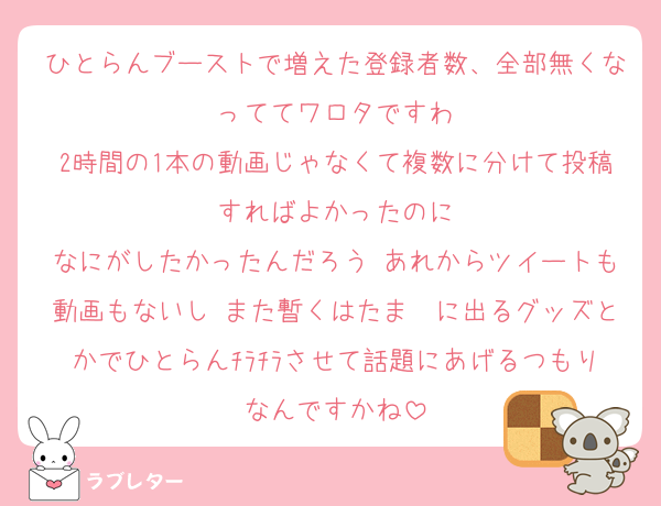 ひとらんブーストで増えた登録者数、全部無くなっててワロタですわ
2時間の1本の動画じゃなくて複数に分けて投稿すればよかったのに
なにがしたかったんだろう あれからツイートも動画もないし また暫くはたま〜に出るグッズとかでひとらんﾁﾗﾁﾗさせて話題にあげるつもりなんですかね