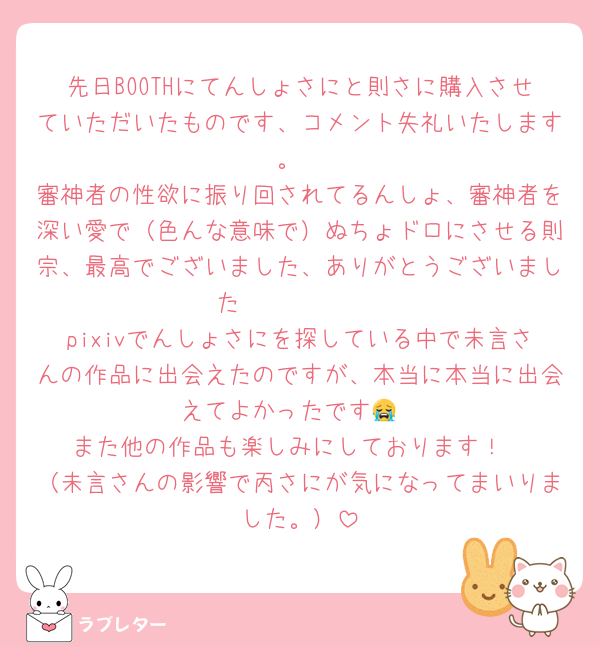 先日BOOTHにてんしょさにと則さに購入させていただいたものです、コメント失礼いたします。
審神者の性欲に振り回されてるんしょ、審神者を深い愛で（色んな意味で）ぬちょドロにさせる則宗、最高でございました、ありがとうございました❣️❣️❣️❣️❣️
pixivでんしょさにを探している中で未言さんの作品に出会えたのですが、本当に本当に出会えてよかったです😭
また他の作品も楽しみにしております！
（未言さんの影響で丙さにが気になってまいりました。）