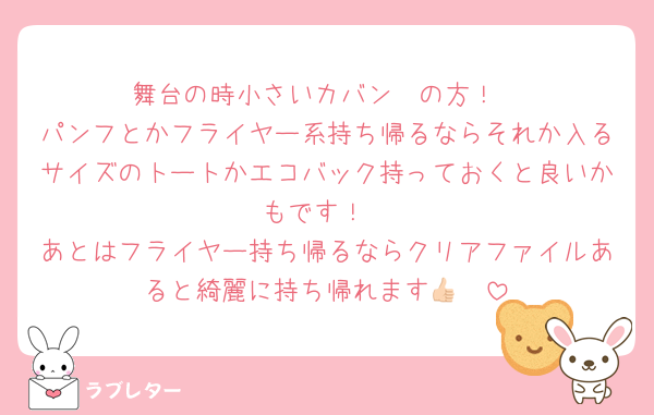舞台の時小さいカバン〜の方！
パンフとかフライヤー系持ち帰るならそれか入るサイズのトートかエコバック持っておくと良いかもです！
あとはフライヤー持ち帰るならクリアファイルあると綺麗に持ち帰れます︎👍🏻