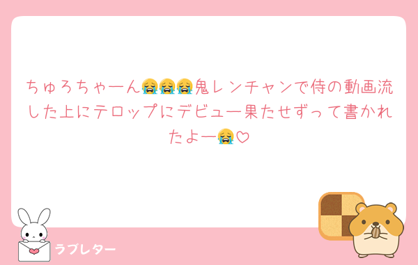 ちゅろちゃーん😭😭😭鬼レンチャンで侍の動画流した上にテロップにデビュー果たせずって書かれたよー😭
