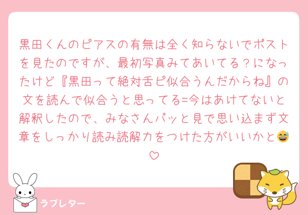 黒田くんのピアスの有無は全く知らないでポストを見たのですが、最初写真みてあいてる？になったけど『黒田って絶対舌ピ似合うんだからね』の文を読んで似合うと思ってる=今はあけてないと解釈したので、みなさんパッと見で思い込まず文章をしっかり読み読解力をつけた方がいいかと😅