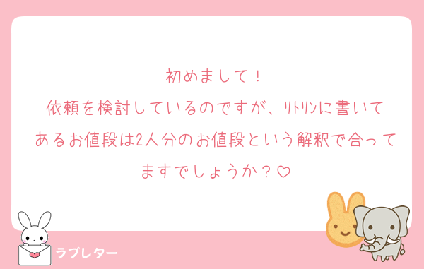 初めまして！
依頼を検討しているのですが、ﾘﾄﾘﾝに書いてあるお値段は2人分のお値段という解釈で合ってますでしょうか？